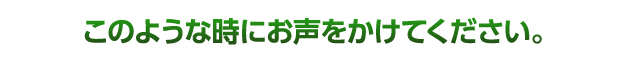 このような時にお声をかけてください。