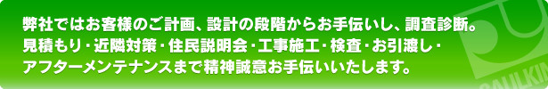 弊社ではお客様のご計画、設計の段階からお手伝いし、調査診断。見積もり・近隣対策・住民説明会・工事施工・検査・お引渡し・アフターメンテナンスまで精神誠意お手伝いいたします。