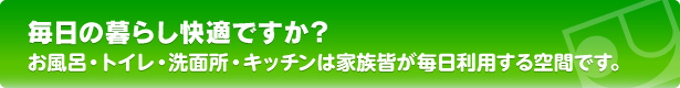 毎日の暮らし快適ですか？　お風呂・トイレ・洗面所・キッチンは家族皆が毎日利用する空間です。