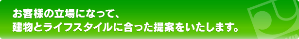 お客様の立場になって、建物とライフスタイルに合った提案をいたします。