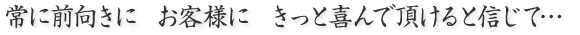 常に前向きに お客様に きっと喜んで頂けると信じて…